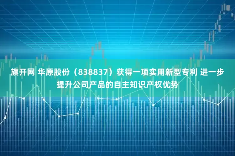 旗开网 华原股份（838837）获得一项实用新型专利 进一步提升公司产品的自主知识产权优势