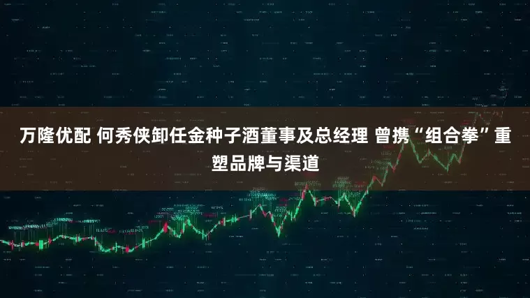 万隆优配 何秀侠卸任金种子酒董事及总经理 曾携“组合拳”重塑品牌与渠道