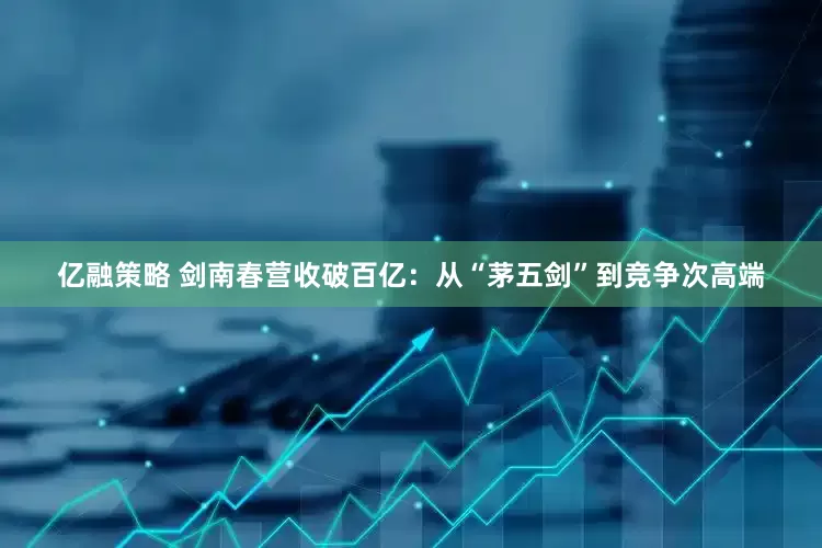 亿融策略 剑南春营收破百亿：从“茅五剑”到竞争次高端