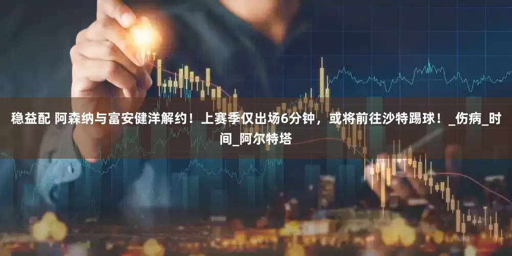 稳益配 阿森纳与富安健洋解约！上赛季仅出场6分钟，或将前往沙特踢球！_伤病_时间_阿尔特塔