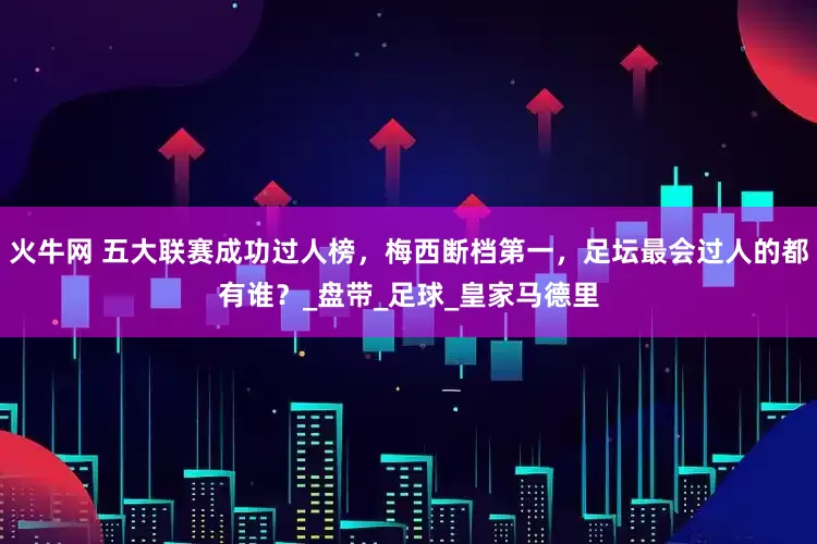 火牛网 五大联赛成功过人榜，梅西断档第一，足坛最会过人的都有谁？_盘带_足球_皇家马德里