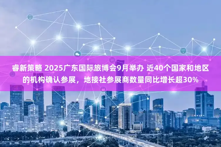 睿新策略 2025广东国际旅博会9月举办 近40个国家和地区的机构确认参展，地接社参展商数量同比增长超30%