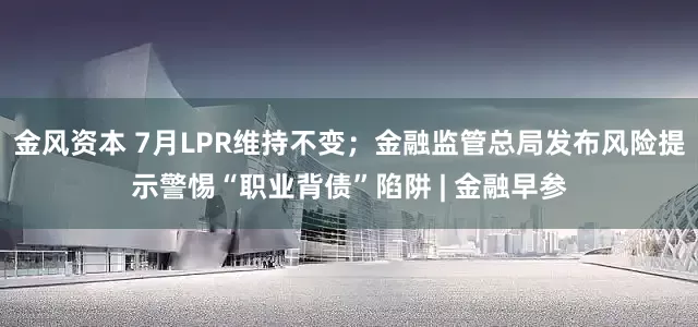 金风资本 7月LPR维持不变；金融监管总局发布风险提示警惕“职业背债”陷阱 | 金融早参