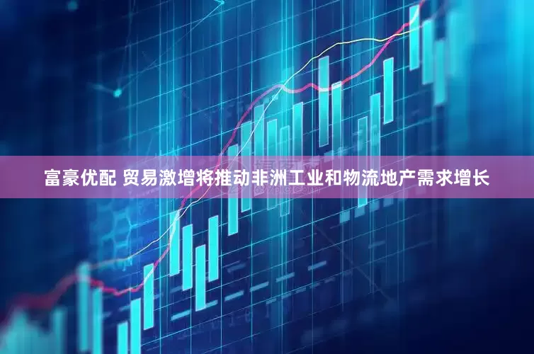 富豪优配 贸易激增将推动非洲工业和物流地产需求增长