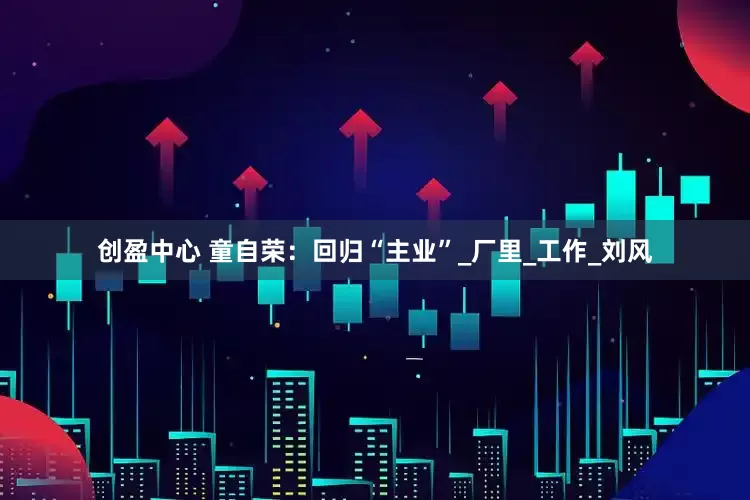 创盈中心 童自荣：回归“主业”_厂里_工作_刘风