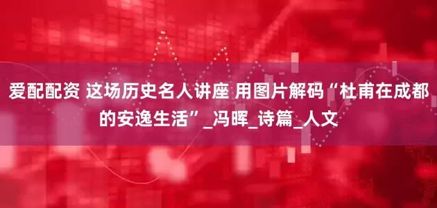 爱配配资 这场历史名人讲座 用图片解码“杜甫在成都的安逸生活”_冯晖_诗篇_人文