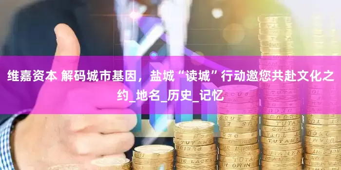 维嘉资本 解码城市基因，盐城“读城”行动邀您共赴文化之约_地名_历史_记忆