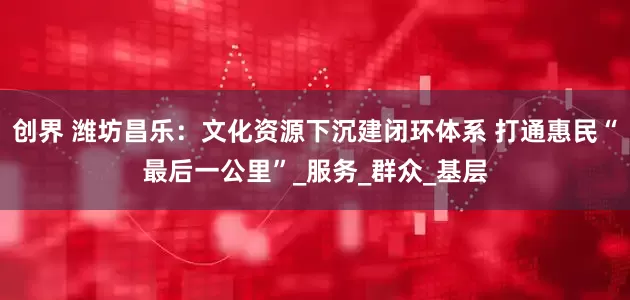 创界 潍坊昌乐：文化资源下沉建闭环体系 打通惠民“最后一公里”_服务_群众_基层
