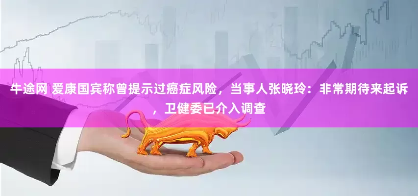 牛途网 爱康国宾称曾提示过癌症风险，当事人张晓玲：非常期待来起诉，卫健委已介入调查