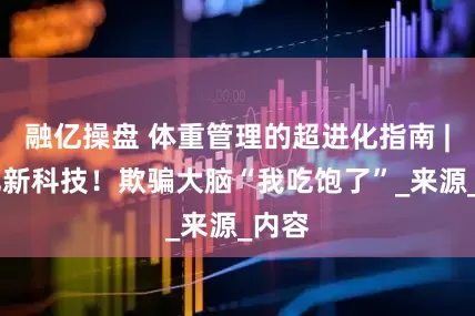 融亿操盘 体重管理的超进化指南 | 减肥新科技！欺骗大脑“我吃饱了”_来源_内容