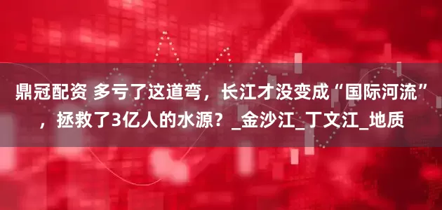 鼎冠配资 多亏了这道弯，长江才没变成“国际河流”，拯救了3亿人的水源？_金沙江_丁文江_地质