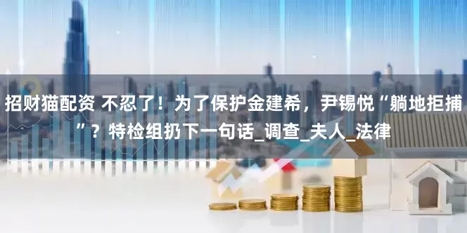 招财猫配资 不忍了！为了保护金建希，尹锡悦“躺地拒捕”？特检组扔下一句话_调查_夫人_法律