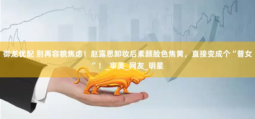 御龙优配 别再容貌焦虑！赵露思卸妆后素颜脸色焦黄，直接变成个“普女”！_审美_网友_明星