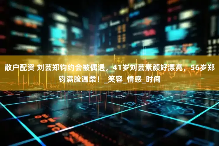 散户配资 刘芸郑钧约会被偶遇，41岁刘芸素颜好漂亮，56岁郑钧满脸温柔！_笑容_情感_时间
