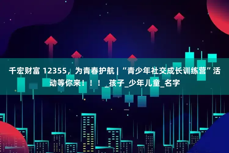 千宏财富 12355，为青春护航 | “青少年社交成长训练营”活动等你来！！！_孩子_少年儿童_名字