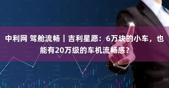 中利网 驾舱流畅｜吉利星愿：6万块的小车，也能有20万级的车机流畅感？