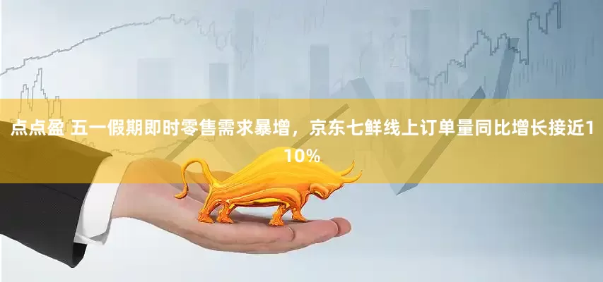 点点盈 五一假期即时零售需求暴增，京东七鲜线上订单量同比增长接近110%