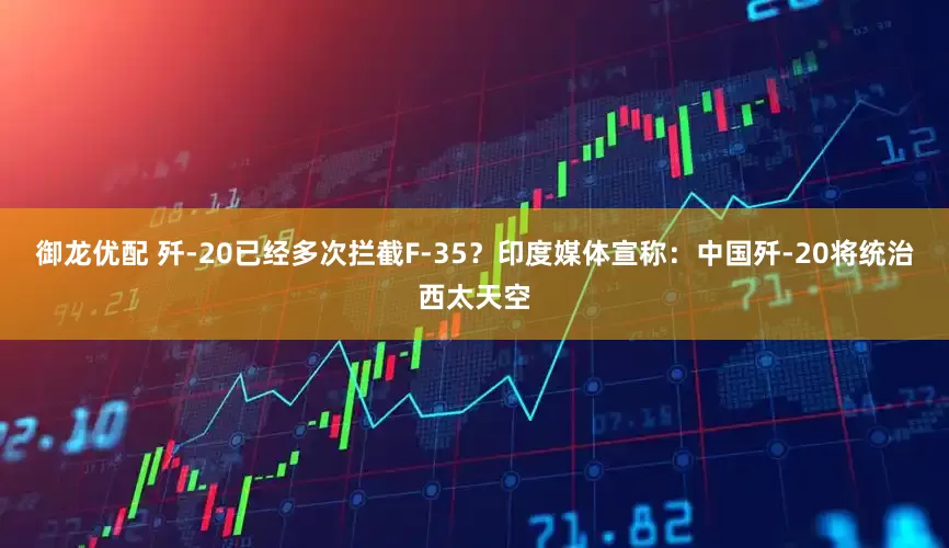 御龙优配 歼-20已经多次拦截F-35？印度媒体宣称：中国歼-20将统治西太天空