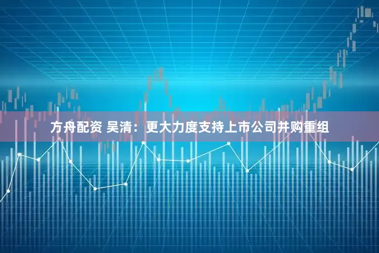 方舟配资 吴清：更大力度支持上市公司并购重组