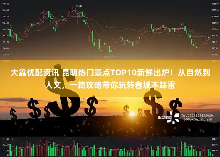 大鑫优配资讯 昆明热门景点TOP10新鲜出炉！从自然到人文，一篇攻略带你玩转春城不踩雷