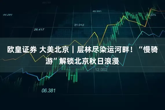 欧皇证券 大美北京｜层林尽染运河畔！“慢骑游”解锁北京秋日浪漫