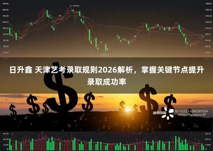 日升鑫 天津艺考录取规则2026解析，掌握关键节点提升录取成功率