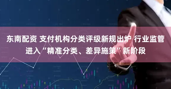 东南配资 支付机构分类评级新规出炉 行业监管进入“精准分类、差异施策”新阶段