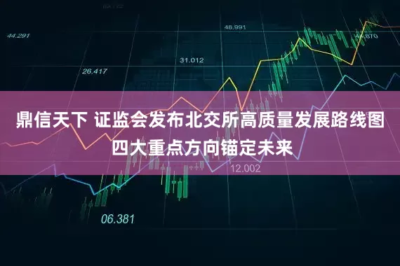 鼎信天下 证监会发布北交所高质量发展路线图 四大重点方向锚定未来