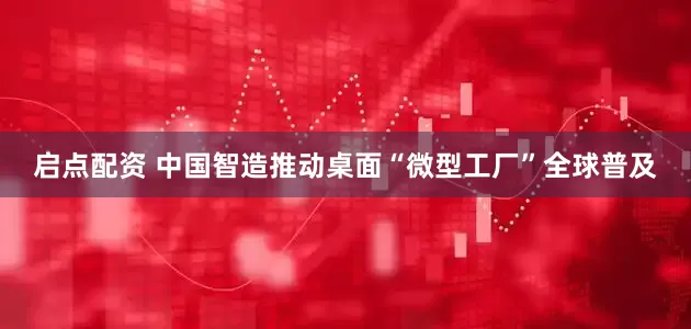 启点配资 中国智造推动桌面“微型工厂”全球普及